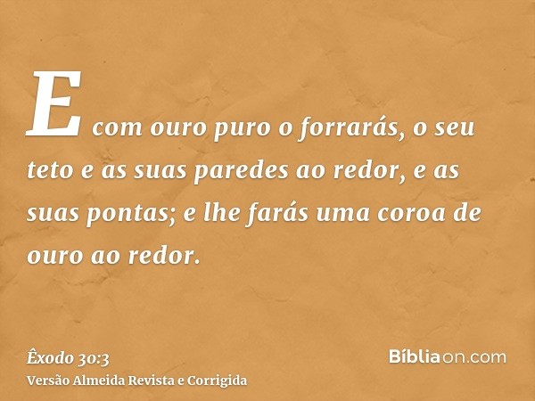 E com ouro puro o forrarás, o seu teto e as suas paredes ao redor, e as suas pontas; e lhe farás uma coroa de ouro ao redor.