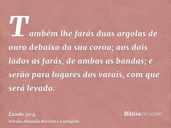 Também lhe farás duas argolas de ouro debaixo da sua coroa; aos dois lados as farás, de ambas as bandas; e serão para lugares dos varais, com que será levado.