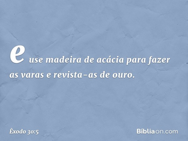 e use madeira de acácia para fazer as varas e revista-as de ouro. -- Êxodo 30:5