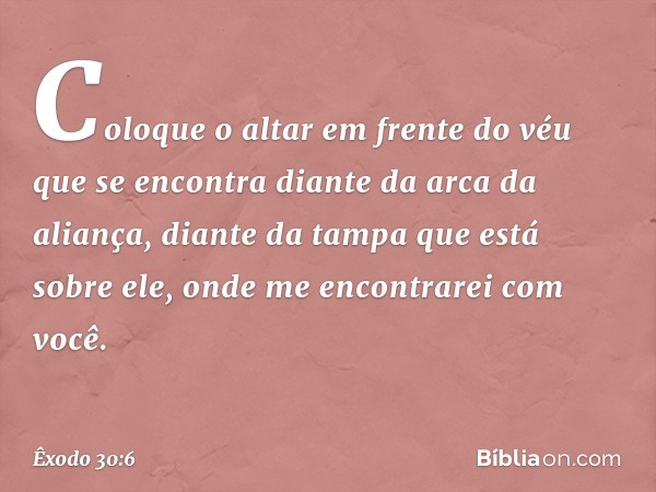 Coloque o altar em frente do véu que se encon­tra diante da arca da aliança, diante da tampa que está sobre ele, onde me encontrarei com você. -- Êxodo 30:6