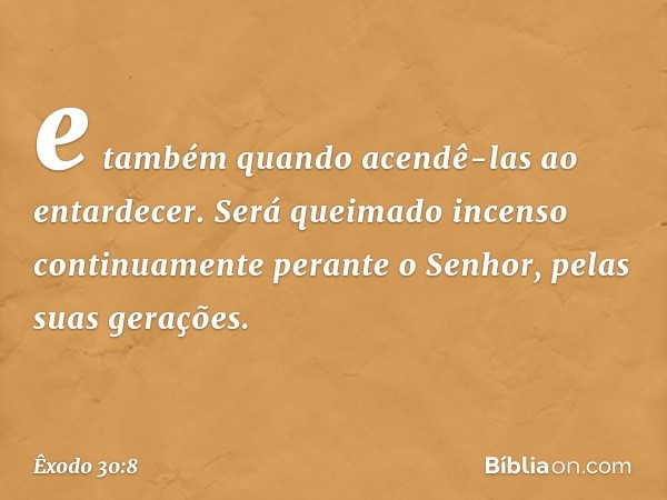 e também quando acendê-las ao entardecer. Será queimado incenso continua­mente perante o Senhor, pelas suas gerações. -- Êxodo 30:8