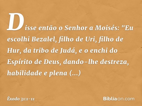Disse então o Senhor a Moisés: "Eu escolhi Bezalel, filho de Uri, filho de Hur, da tribo de Judá, e o enchi do Espírito de Deus, dando-lhe destreza, habilidade