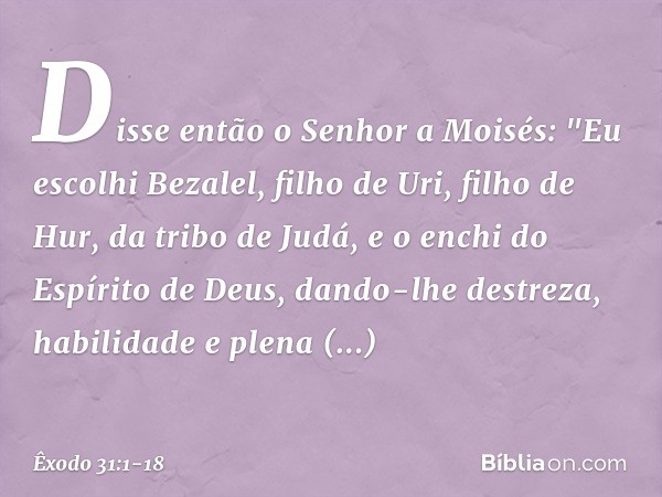 Disse então o Senhor a Moisés: "Eu escolhi Bezalel, filho de Uri, filho de Hur, da tribo de Judá, e o enchi do Espírito de Deus, dando-lhe destreza, habilidade 