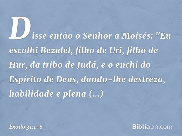 Disse então o Senhor a Moisés: "Eu escolhi Bezalel, filho de Uri, filho de Hur, da tribo de Judá, e o enchi do Espírito de Deus, dando-lhe destreza, habilidade
