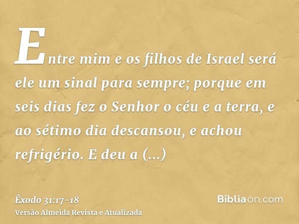 Entre mim e os filhos de Israel será ele um sinal para sempre; porque em seis dias fez o Senhor o céu e a terra, e ao sétimo dia descansou, e achou refrigério.E