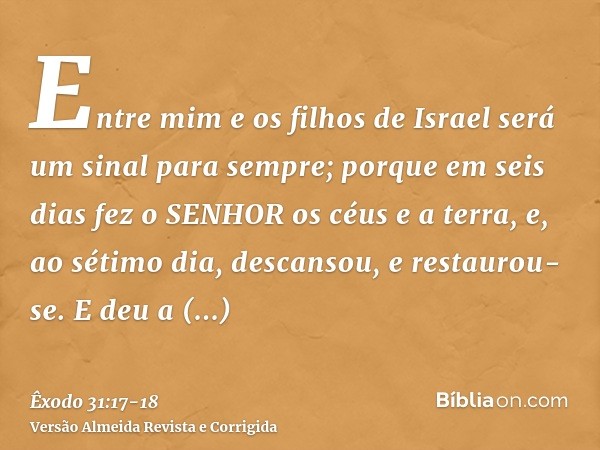 Entre mim e os filhos de Israel será um sinal para sempre; porque em seis dias fez o SENHOR os céus e a terra, e, ao sétimo dia, descansou, e restaurou-se.E deu