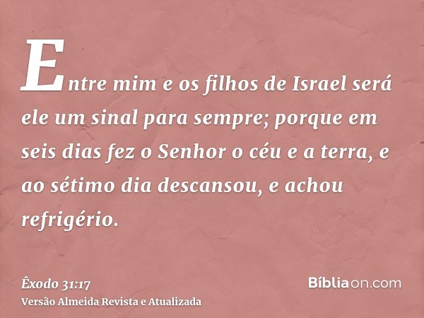 Entre mim e os filhos de Israel será ele um sinal para sempre; porque em seis dias fez o Senhor o céu e a terra, e ao sétimo dia descansou, e achou refrigério.