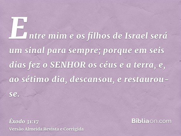 Entre mim e os filhos de Israel será um sinal para sempre; porque em seis dias fez o SENHOR os céus e a terra, e, ao sétimo dia, descansou, e restaurou-se.
