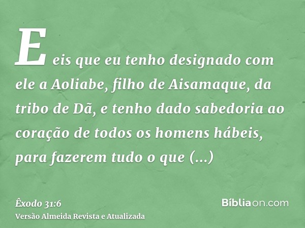 E eis que eu tenho designado com ele a Aoliabe, filho de Aisamaque, da tribo de Dã, e tenho dado sabedoria ao coração de todos os homens hábeis, para fazerem tu