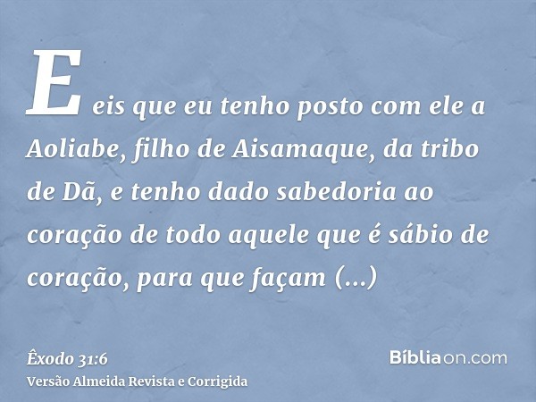 E eis que eu tenho posto com ele a Aoliabe, filho de Aisamaque, da tribo de Dã, e tenho dado sabedoria ao coração de todo aquele que é sábio de coração, para qu
