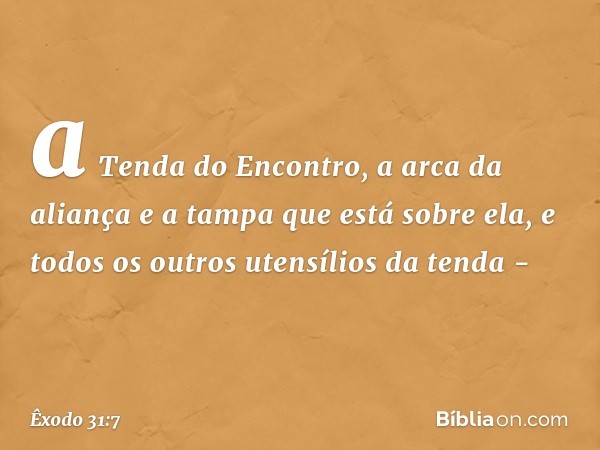 a Tenda do Encontro, a arca da aliança e a tampa que está sobre ela, e todos os outros utensílios da tenda - -- Êxodo 31:7