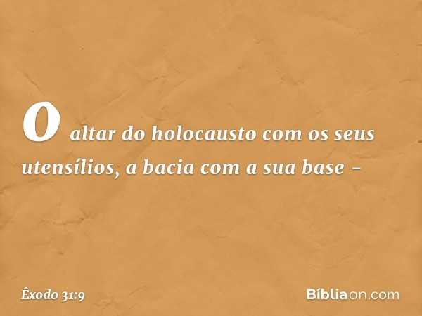 o altar do holocausto com os seus utensílios, a bacia com a sua base - -- Êxodo 31:9