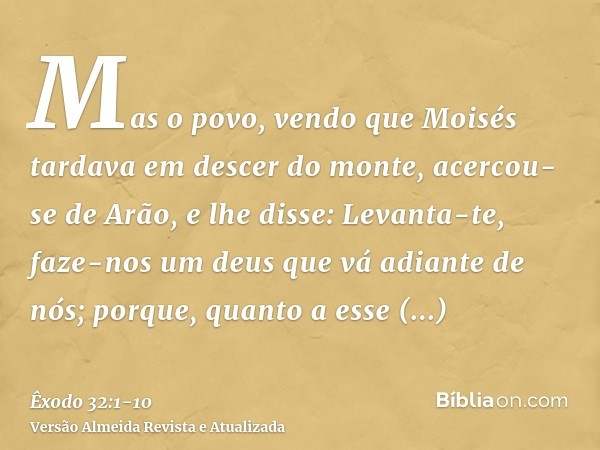 Mas o povo, vendo que Moisés tardava em descer do monte, acercou-se de Arão, e lhe disse: Levanta-te, faze-nos um deus que vá adiante de nós; porque, quanto a e