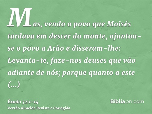 Mas, vendo o povo que Moisés tardava em descer do monte, ajuntou-se o povo a Arão e disseram-lhe: Levanta-te, faze-nos deuses que vão adiante de nós; porque qua