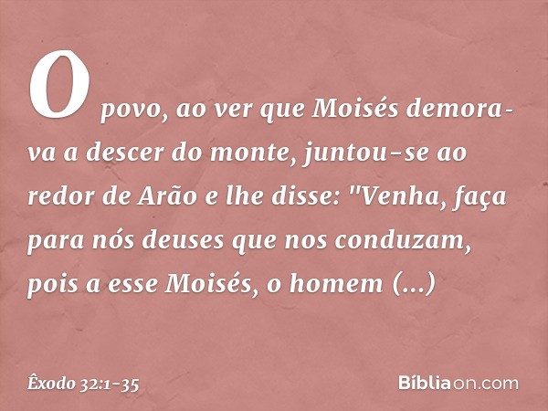 O povo, ao ver que Moisés demora­va a descer do monte, juntou-se ao redor de Arão e lhe disse: "Venha, faça para nós deuses que nos conduzam, pois a esse Moi­sé