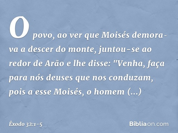 O povo, ao ver que Moisés demora­va a descer do monte, juntou-se ao redor de Arão e lhe disse: "Venha, faça para nós deuses que nos conduzam, pois a esse Moi­sé