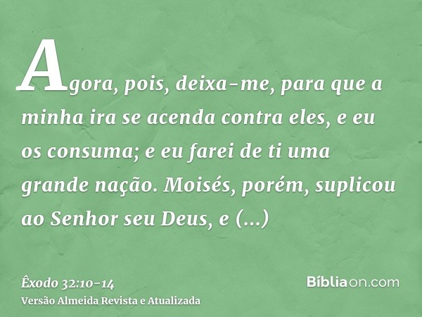 Agora, pois, deixa-me, para que a minha ira se acenda contra eles, e eu os consuma; e eu farei de ti uma grande nação.Moisés, porém, suplicou ao Senhor seu Deus