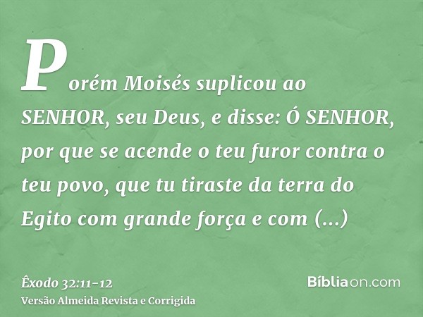 Porém Moisés suplicou ao SENHOR, seu Deus, e disse: Ó SENHOR, por que se acende o teu furor contra o teu povo, que tu tiraste da terra do Egito com grande força