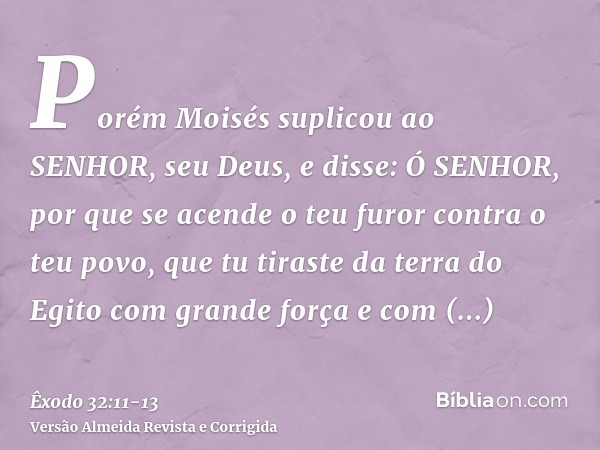 Porém Moisés suplicou ao SENHOR, seu Deus, e disse: Ó SENHOR, por que se acende o teu furor contra o teu povo, que tu tiraste da terra do Egito com grande força