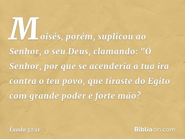 Moisés, porém, suplicou ao Senhor, o seu Deus, clamando: "Ó Senhor, por que se acenderia a tua ira contra o teu povo, que tiraste do Egito com grande poder e fo