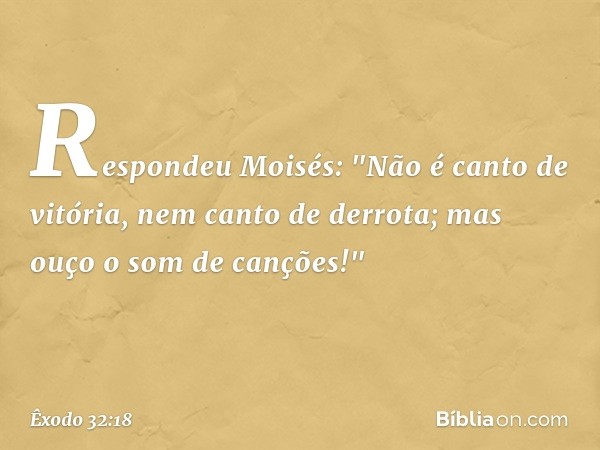 Respondeu Moisés:
"Não é canto de vitória,
nem canto de derrota;
mas ouço o som de canções!" -- Êxodo 32:18