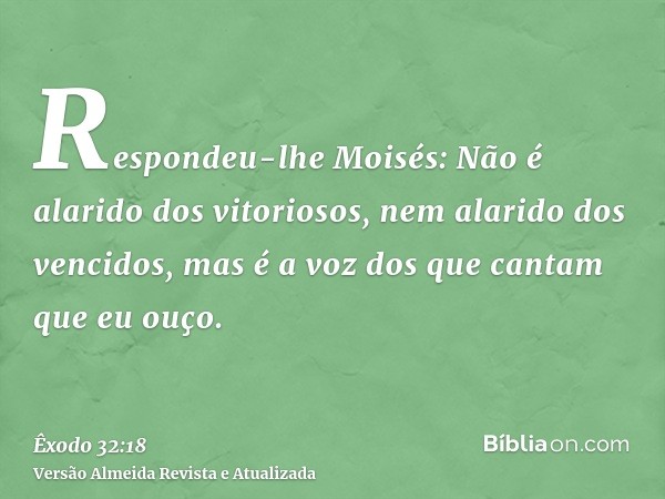 Respondeu-lhe Moisés: Não é alarido dos vitoriosos, nem alarido dos vencidos, mas é a voz dos que cantam que eu ouço.