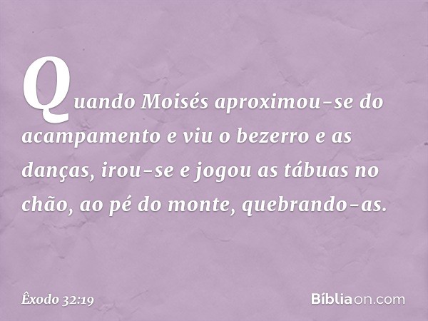 Quando Moisés aproximou-se do acam­pamento e viu o bezerro e as danças, irou-se e jogou as tábuas no chão, ao pé do monte, quebrando-as. -- Êxodo 32:19