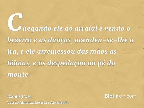 Chegando ele ao arraial e vendo o bezerro e as danças, acendeu-se-lhe a ira, e ele arremessou das mãos as tábuas, e as despedaçou ao pé do monte.