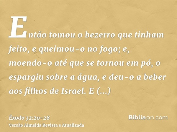 Então tomou o bezerro que tinham feito, e queimou-o no fogo; e, moendo-o até que se tornou em pó, o espargiu sobre a água, e deu-o a beber aos filhos de Israel.