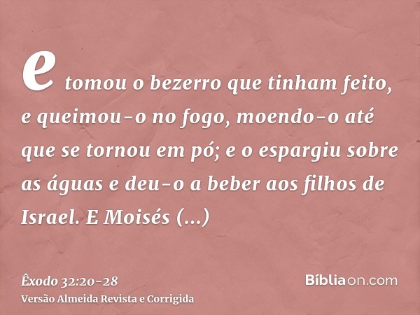 e tomou o bezerro que tinham feito, e queimou-o no fogo, moendo-o até que se tornou em pó; e o espargiu sobre as águas e deu-o a beber aos filhos de Israel.E Mo