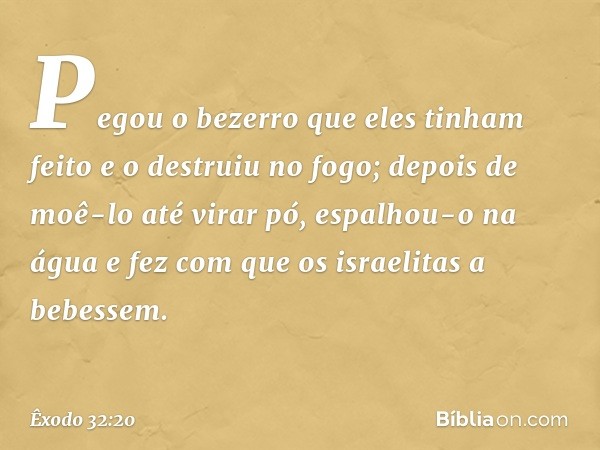 Pegou o bezerro que eles ti­nham feito e o destruiu no fogo; depois de moê-lo até virar pó, espalhou-o na água e fez com que os israelitas a bebessem. -- Êxodo 