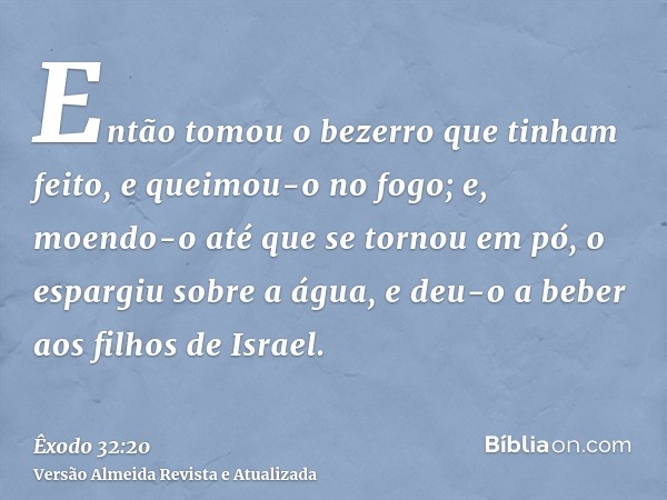 Então tomou o bezerro que tinham feito, e queimou-o no fogo; e, moendo-o até que se tornou em pó, o espargiu sobre a água, e deu-o a beber aos filhos de Israel.