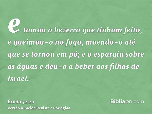 e tomou o bezerro que tinham feito, e queimou-o no fogo, moendo-o até que se tornou em pó; e o espargiu sobre as águas e deu-o a beber aos filhos de Israel.