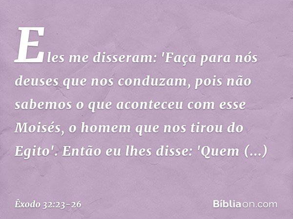 Eles me disseram: 'Faça para nós deuses que nos conduzam, pois não sabemos o que aconteceu com esse Moisés, o homem que nos tirou do Egito'. Então eu lhes disse
