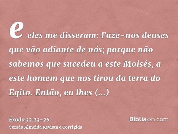 e eles me disseram: Faze-nos deuses que vão adiante de nós; porque não sabemos que sucedeu a este Moisés, a este homem que nos tirou da terra do Egito.Então, eu
