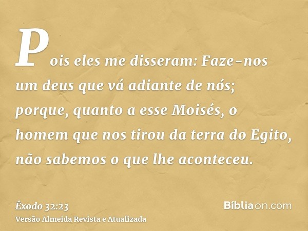 Pois eles me disseram: Faze-nos um deus que vá adiante de nós; porque, quanto a esse Moisés, o homem que nos tirou da terra do Egito, não sabemos o que lhe acon