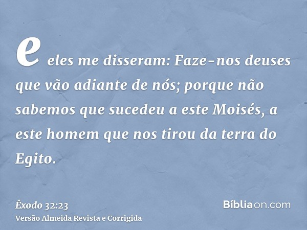 e eles me disseram: Faze-nos deuses que vão adiante de nós; porque não sabemos que sucedeu a este Moisés, a este homem que nos tirou da terra do Egito.