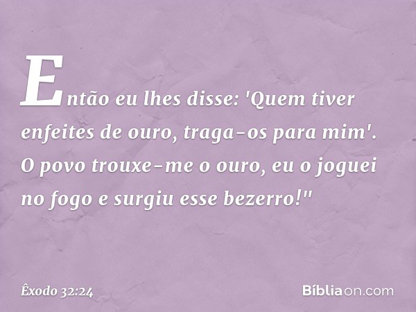 Então eu lhes disse: 'Quem tiver enfeites de ouro, traga-os para mim'. O povo trouxe-me o ouro, eu o joguei no fogo e surgiu esse bezerro!" -- Êxodo 32:24