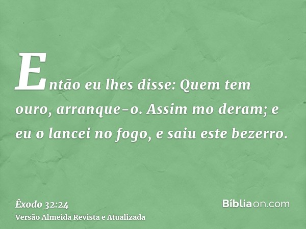 Então eu lhes disse: Quem tem ouro, arranque-o. Assim mo deram; e eu o lancei no fogo, e saiu este bezerro.