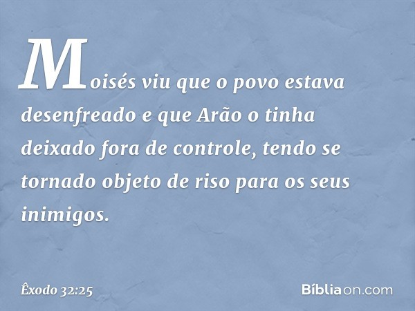 Moisés viu que o povo estava desenfreado e que Arão o tinha deixado fora de con­trole, tendo se tornado objeto de riso para os seus inimigos. -- Êxodo 32:25