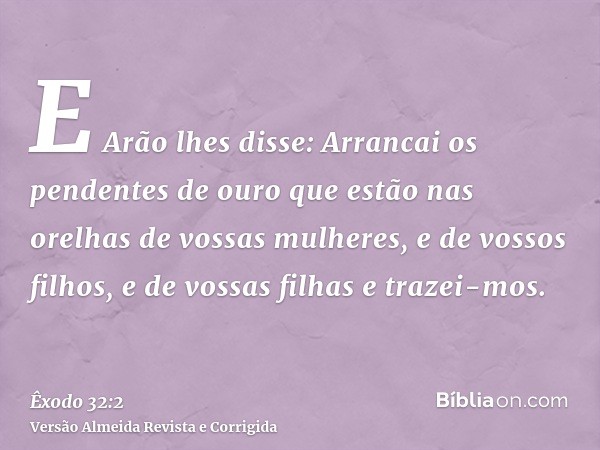 E Arão lhes disse: Arrancai os pendentes de ouro que estão nas orelhas de vossas mulheres, e de vossos filhos, e de vossas filhas e trazei-mos.