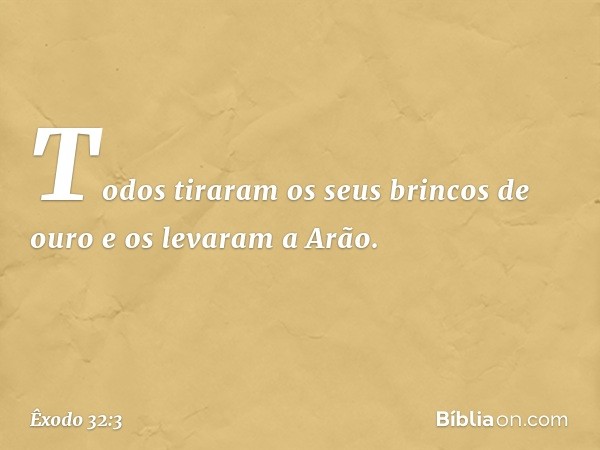 Todos tiraram os seus brincos de ouro e os levaram a Arão. -- Êxodo 32:3