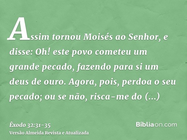 Assim tornou Moisés ao Senhor, e disse: Oh! este povo cometeu um grande pecado, fazendo para si um deus de ouro.Agora, pois, perdoa o seu pecado; ou se não, ris