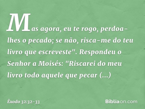 Mas agora, eu te rogo, perdoa-lhes o pecado; se não, risca-me do teu livro que escreveste". Respondeu o Senhor a Moisés: "Ris­carei do meu livro todo aquele que