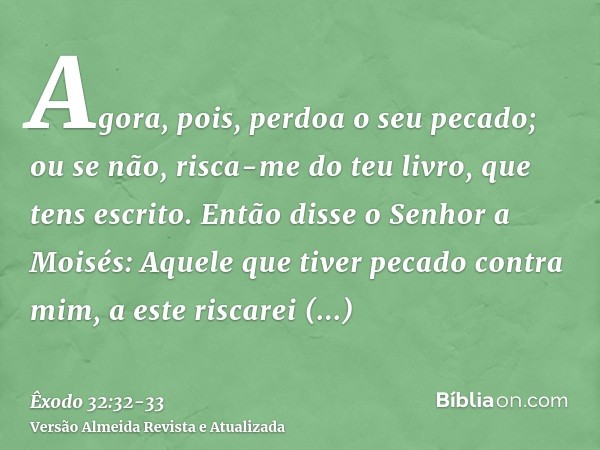 Agora, pois, perdoa o seu pecado; ou se não, risca-me do teu livro, que tens escrito.Então disse o Senhor a Moisés: Aquele que tiver pecado contra mim, a este r