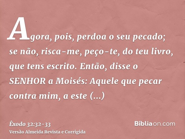 Agora, pois, perdoa o seu pecado; se não, risca-me, peço-te, do teu livro, que tens escrito.Então, disse o SENHOR a Moisés: Aquele que pecar contra mim, a este 