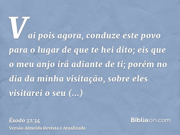 Vai pois agora, conduze este povo para o lugar de que te hei dito; eis que o meu anjo irá adiante de ti; porém no dia da minha visitação, sobre eles visitarei o