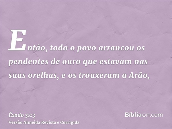 Então, todo o povo arrancou os pendentes de ouro que estavam nas suas orelhas, e os trouxeram a Arão,