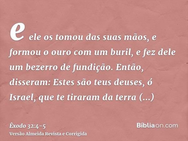 e ele os tomou das suas mãos, e formou o ouro com um buril, e fez dele um bezerro de fundição. Então, disseram: Estes são teus deuses, ó Israel, que te tiraram 