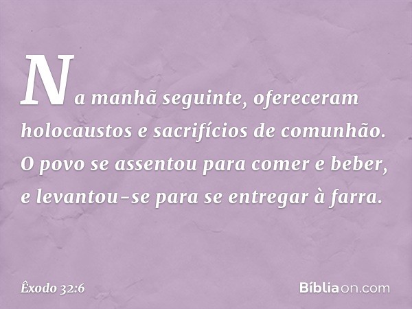 Na manhã seguinte, ofereceram holocaustos e sacrifícios de comunhão. O povo se assentou para comer e beber, e levantou-se para se entregar à farra. -- Êxodo 32: